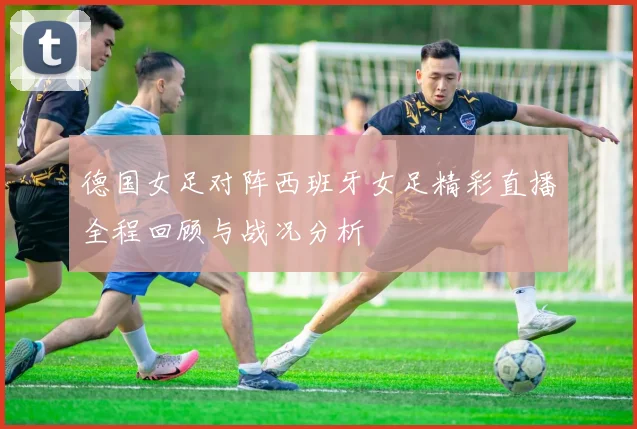 德国女足对阵西班牙女足精彩直播全程回顾与战况分析