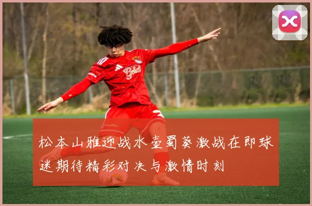 松本山雅迎战水壶蜀葵激战在即球迷期待精彩对决与激情时刻