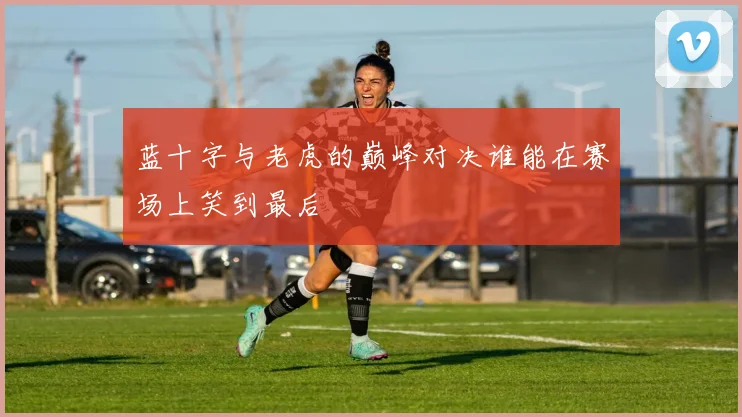 蓝十字与老虎的巅峰对决谁能在赛场上笑到最后