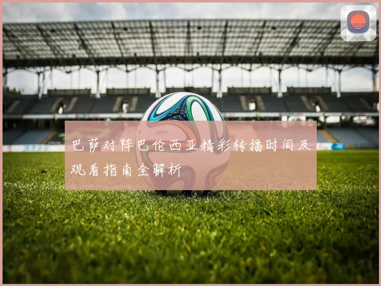 巴萨对阵巴伦西亚精彩转播时间及观看指南全解析