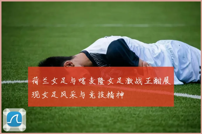 荷兰女足与喀麦隆女足激战正酣展现女足风采与竞技精神