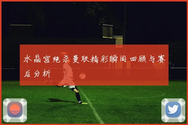 水晶宫绝杀曼联精彩瞬间回顾与赛后分析